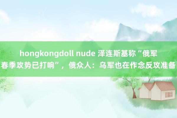 hongkongdoll nude 泽连斯基称“俄军春季攻势已打响”，俄众人：乌军也在作念反攻准备