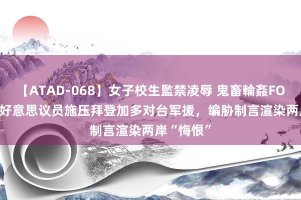 【ATAD-068】女子校生監禁凌辱 鬼畜輪姦FOREVER2 好意思议员施压拜登加多对台军援，编胁制言渲染两岸“悔恨”