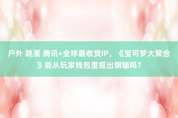 户外 跳蛋 腾讯+全球最收货IP，《宝可梦大聚合》能从玩家钱包里抠出钢镚吗？