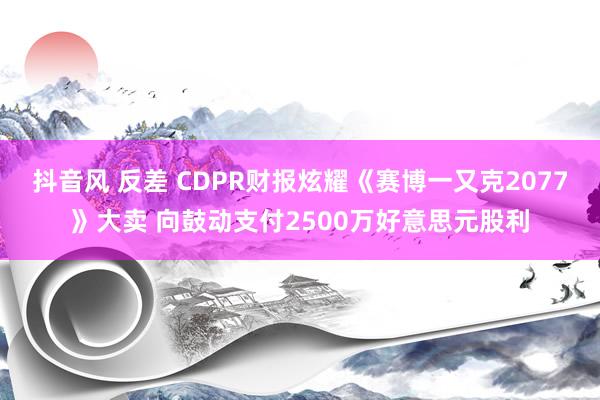 抖音风 反差 CDPR财报炫耀《赛博一又克2077》大卖 向鼓动支付2500万好意思元股利