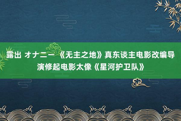 露出 オナニー 《无主之地》真东谈主电影改编导演修起电影太像《星河护卫队》