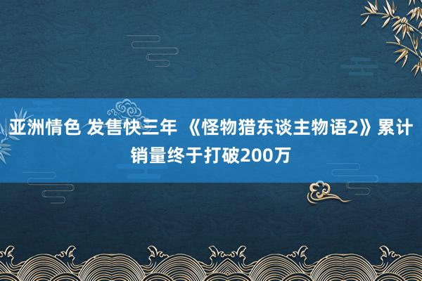 亚洲情色 发售快三年 《怪物猎东谈主物语2》累计销量终于打破200万