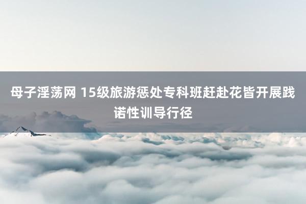 母子淫荡网 15级旅游惩处专科班赶赴花皆开展践诺性训导行径