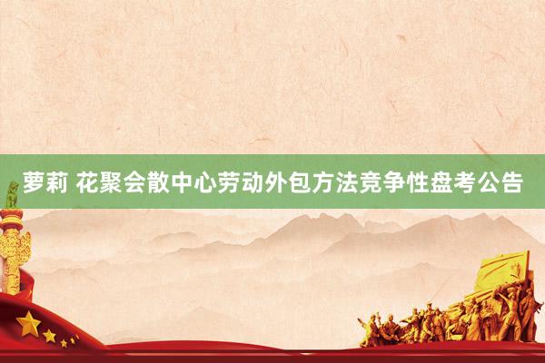 萝莉 花聚会散中心劳动外包方法竞争性盘考公告
