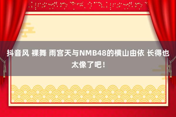 抖音风 裸舞 雨宫天与NMB48的横山由依 长得也太像了吧！