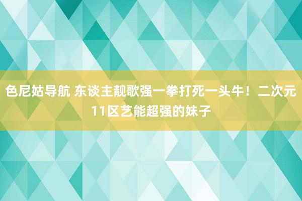 色尼姑导航 东谈主靓歌强一拳打死一头牛！二次元11区艺能超强的妹子