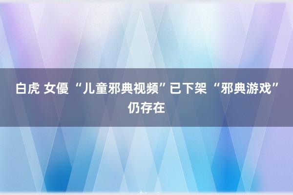 白虎 女優 “儿童邪典视频”已下架 “邪典游戏”仍存在