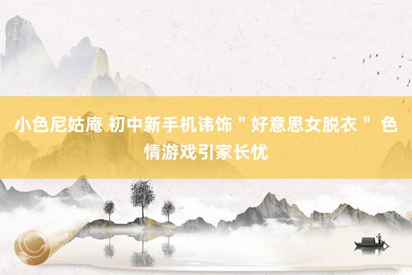 小色尼姑庵 初中新手机讳饰＂好意思女脱衣＂ 色情游戏引家长忧