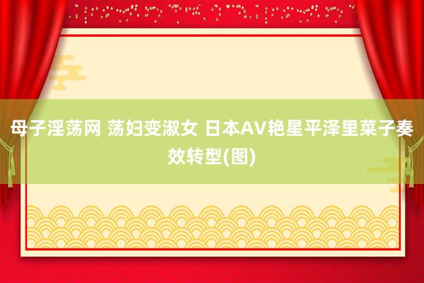 母子淫荡网 荡妇变淑女 日本AV艳星平泽里菜子奏效转型(图)