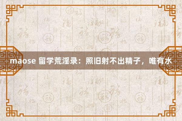 maose 留学荒淫录：照旧射不出精子，唯有水