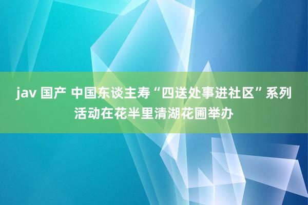 jav 国产 中国东谈主寿“四送处事进社区”系列活动在花半里清湖花圃举办