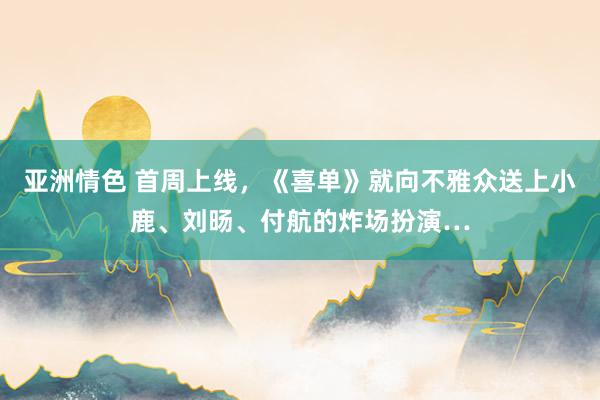 亚洲情色 首周上线，《喜单》就向不雅众送上小鹿、刘旸、付航的炸场扮演…