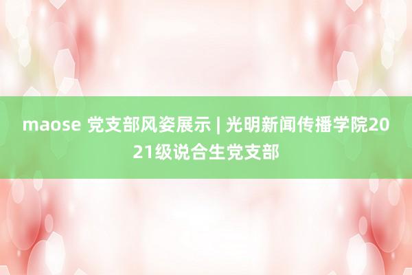 maose 党支部风姿展示 | 光明新闻传播学院2021级说合生党支部
