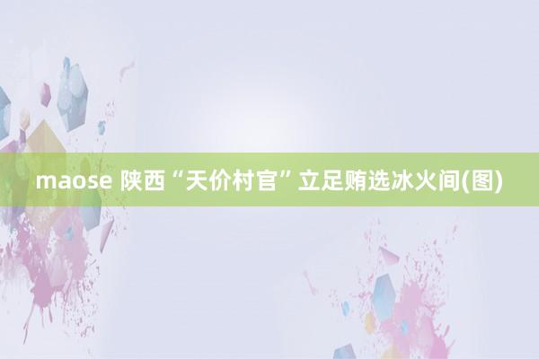 maose 陕西“天价村官”立足贿选冰火间(图)