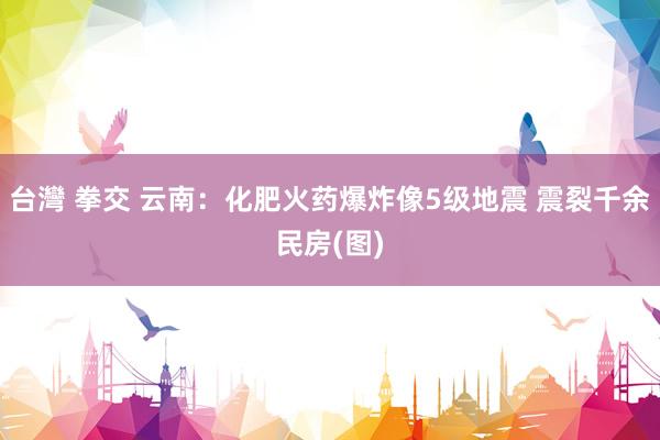 台灣 拳交 云南：化肥火药爆炸像5级地震 震裂千余民房(图)