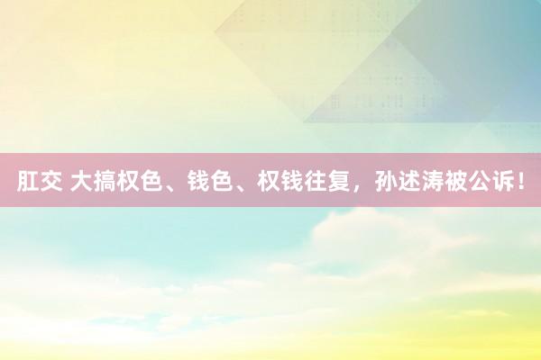 肛交 大搞权色、钱色、权钱往复，孙述涛被公诉！