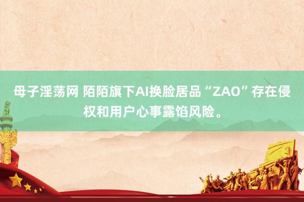 母子淫荡网 陌陌旗下AI换脸居品“ZAO”存在侵权和用户心事露馅风险。