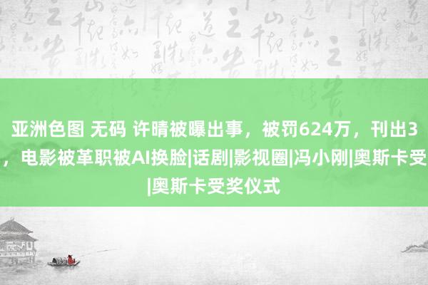 亚洲色图 无码 许晴被曝出事，被罚624万，刊出3家公司，电影被革职被AI换脸|话剧|影视圈|冯小刚|奥斯卡受奖仪式
