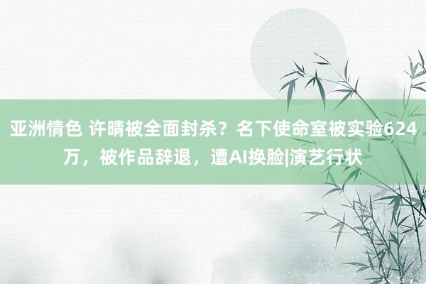 亚洲情色 许晴被全面封杀？名下使命室被实验624万，被作品辞退，遭AI换脸|演艺行状