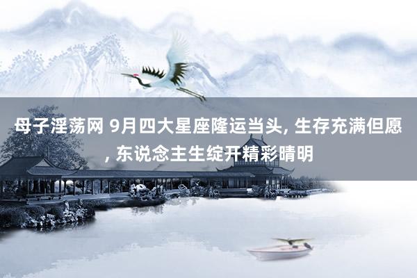母子淫荡网 9月四大星座隆运当头， 生存充满但愿， 东说念主生绽开精彩晴明