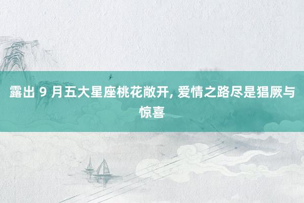 露出 9 月五大星座桃花敞开， 爱情之路尽是猖厥与惊喜