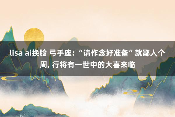 lisa ai换脸 弓手座: “请作念好准备”就鄙人个周， 行将有一世中的大喜来临