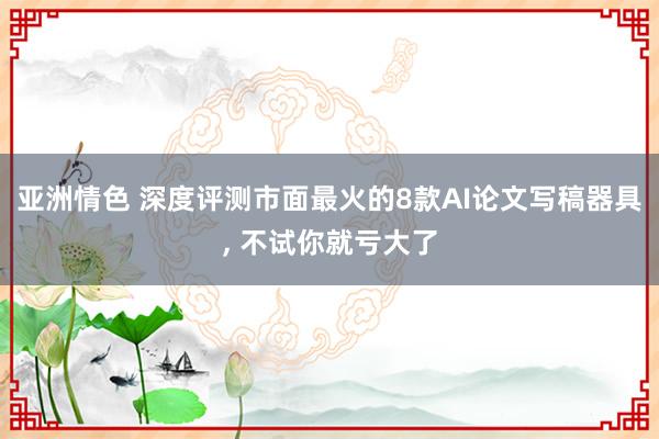亚洲情色 深度评测市面最火的8款AI论文写稿器具， 不试你就亏大了