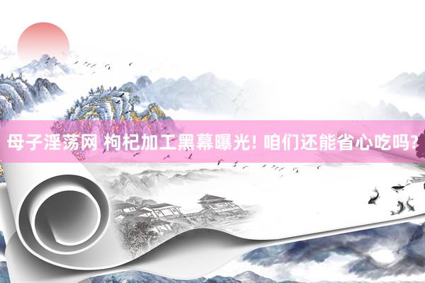 母子淫荡网 枸杞加工黑幕曝光! 咱们还能省心吃吗?