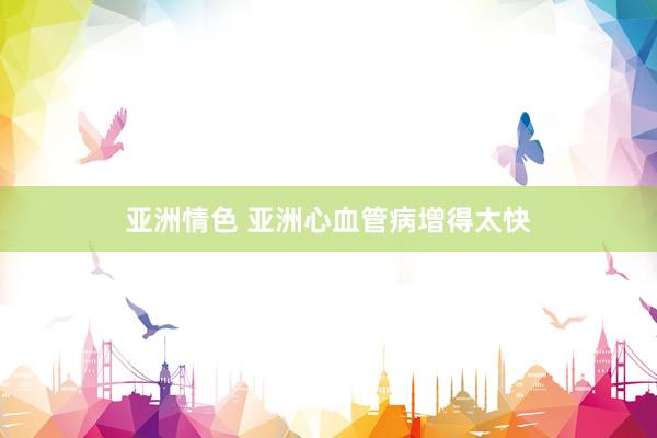 亚洲情色 亚洲心血管病增得太快