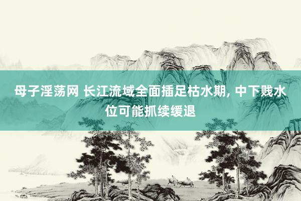 母子淫荡网 长江流域全面插足枯水期， 中下贱水位可能抓续缓退