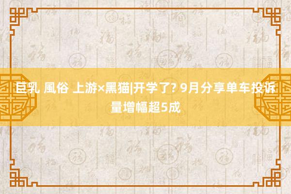 巨乳 風俗 上游×黑猫|开学了? 9月分享单车投诉量增幅超5成