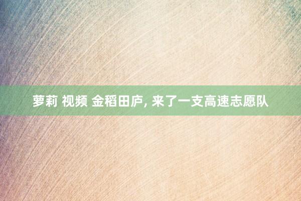 萝莉 视频 金稻田庐， 来了一支高速志愿队