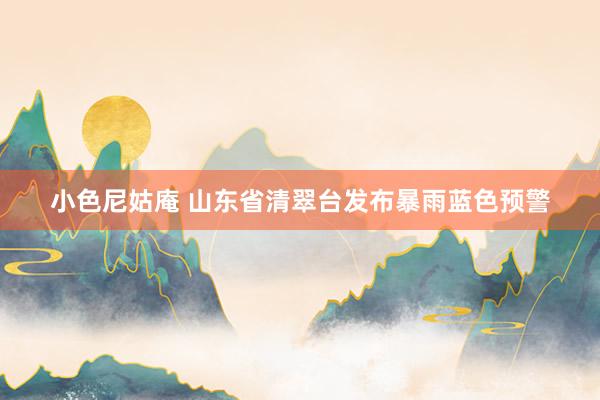 小色尼姑庵 山东省清翠台发布暴雨蓝色预警