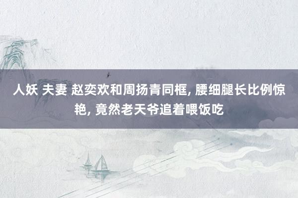 人妖 夫妻 赵奕欢和周扬青同框， 腰细腿长比例惊艳， 竟然老天爷追着喂饭吃