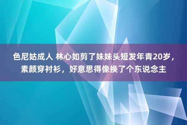色尼姑成人 林心如剪了妹妹头短发年青20岁，素颜穿衬衫，好意思得像换了个东说念主
