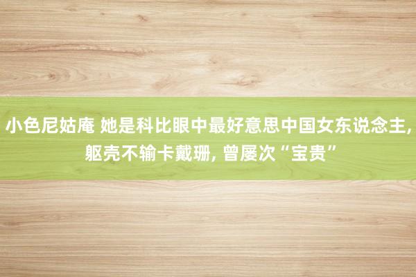 小色尼姑庵 她是科比眼中最好意思中国女东说念主， 躯壳不输卡戴珊， 曾屡次“宝贵”