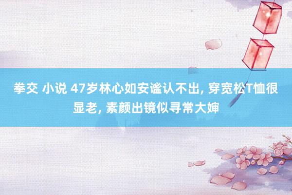 拳交 小说 47岁林心如安谧认不出， 穿宽松T恤很显老， 素颜出镜似寻常大婶