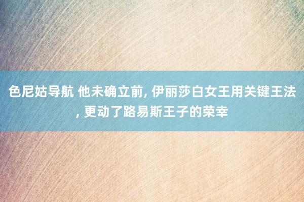 色尼姑导航 他未确立前， 伊丽莎白女王用关键王法， 更动了路易斯王子的荣幸