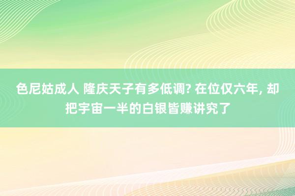 色尼姑成人 隆庆天子有多低调? 在位仅六年， 却把宇宙一半的白银皆赚讲究了