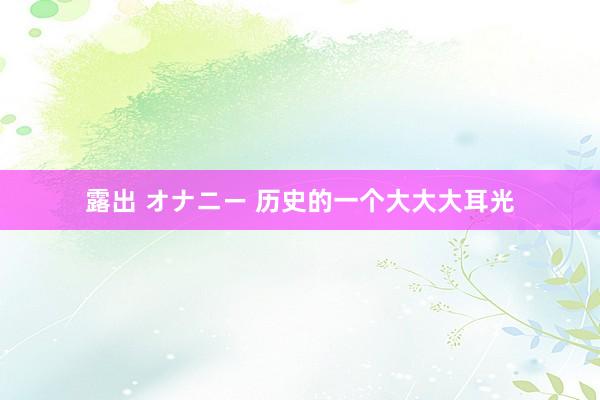 露出 オナニー 历史的一个大大大耳光