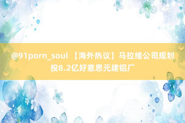 @91porn_soul 【海外热议】马拉维公司规划投8.2亿好意思元建铝厂