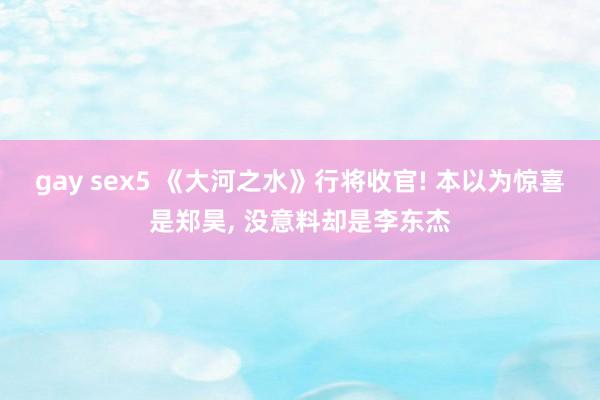 gay sex5 《大河之水》行将收官! 本以为惊喜是郑昊， 没意料却是李东杰