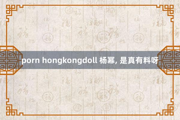porn hongkongdoll 杨幂， 是真有料呀