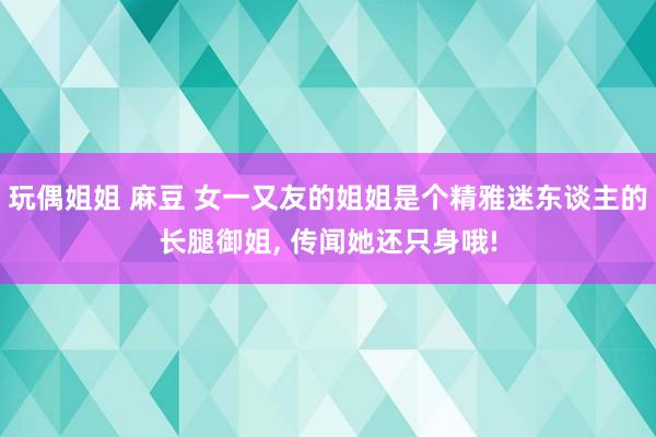 玩偶姐姐 麻豆 女一又友的姐姐是个精雅迷东谈主的长腿御姐， 传闻她还只身哦!
