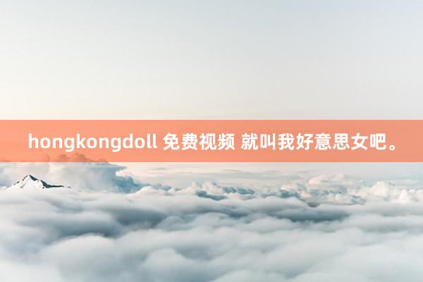 hongkongdoll 免费视频 就叫我好意思女吧。