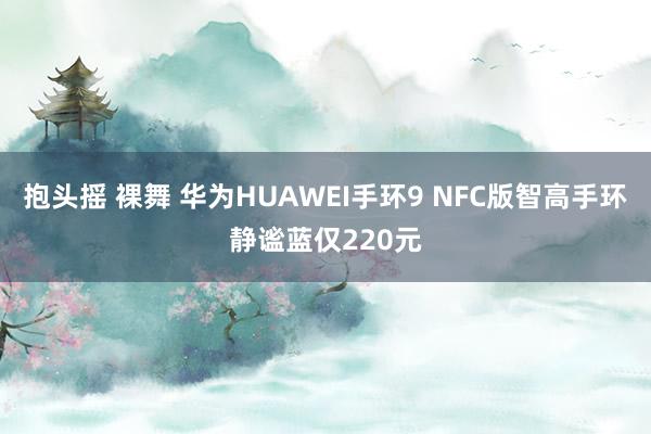 抱头摇 裸舞 华为HUAWEI手环9 NFC版智高手环静谧蓝仅220元