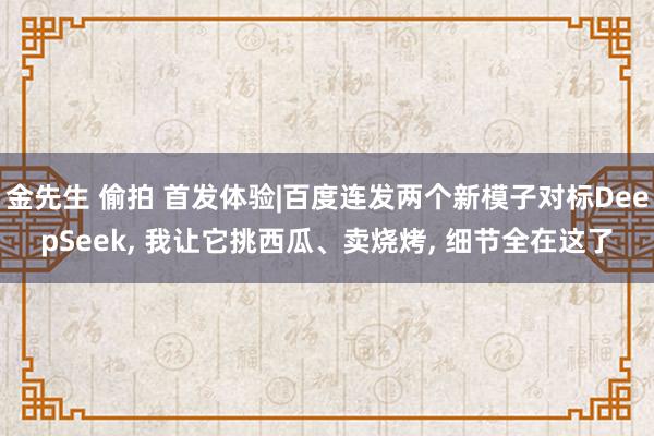 金先生 偷拍 首发体验|百度连发两个新模子对标DeepSeek， 我让它挑西瓜、卖烧烤， 细节全在这了
