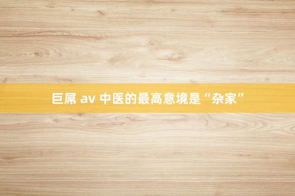 巨屌 av 中医的最高意境是“杂家”