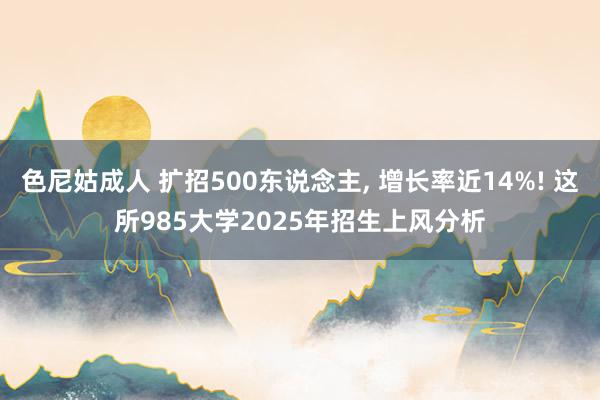 色尼姑成人 扩招500东说念主， 增长率近14%! 这所985大学2025年招生上风分析