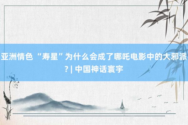 亚洲情色 “寿星”为什么会成了哪吒电影中的大邪派? | 中国神话寰宇
